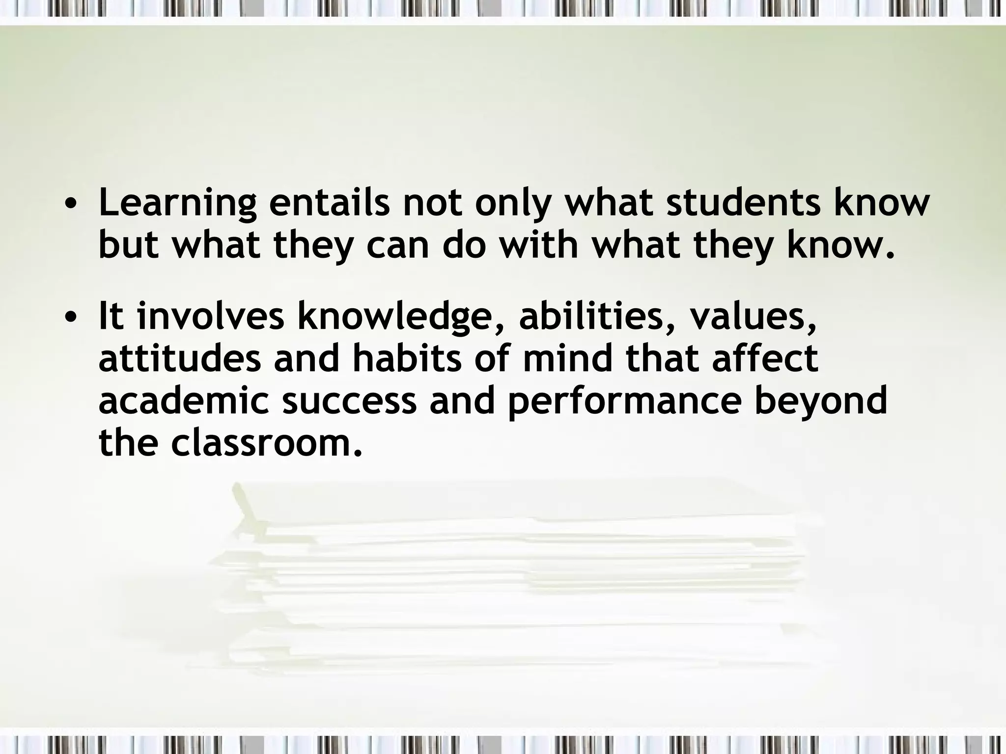 • Learning entails not only what students know
but what they can do with what they know.
• It involves knowledge, abilities, values,
attitudes and habits of mind that affect
academic success and performance beyond
the classroom.
 