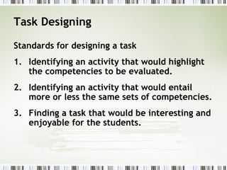 Task Designing
Standards for designing a task
1. Identifying an activity that would highlight
the competencies to be evaluated.
2. Identifying an activity that would entail
more or less the same sets of competencies.
3. Finding a task that would be interesting and
enjoyable for the students.
 