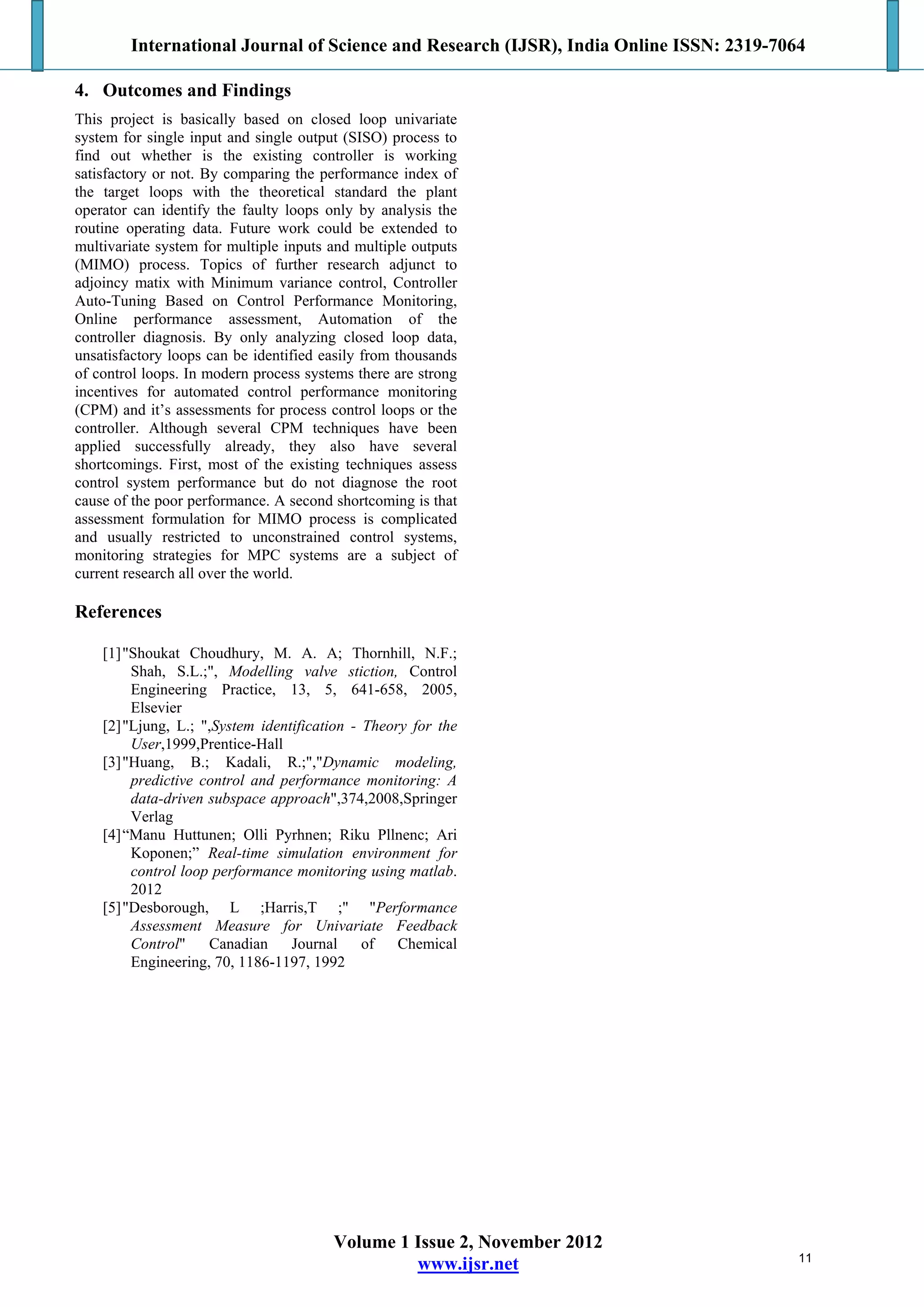 International Journal of Science and Research (IJSR), India Online ISSN: 2319-7064
Volume 1 Issue 2, November 2012
www.ijsr.net
4. Outcomes and Findings
This project is basically based on closed loop univariate
system for single input and single output (SISO) process to
find out whether is the existing controller is working
satisfactory or not. By comparing the performance index of
the target loops with the theoretical standard the plant
operator can identify the faulty loops only by analysis the
routine operating data. Future work could be extended to
multivariate system for multiple inputs and multiple outputs
(MIMO) process. Topics of further research adjunct to
adjoincy matix with Minimum variance control, Controller
Auto-Tuning Based on Control Performance Monitoring,
Online performance assessment, Automation of the
controller diagnosis. By only analyzing closed loop data,
unsatisfactory loops can be identified easily from thousands
of control loops. In modern process systems there are strong
incentives for automated control performance monitoring
(CPM) and it’s assessments for process control loops or the
controller. Although several CPM techniques have been
applied successfully already, they also have several
shortcomings. First, most of the existing techniques assess
control system performance but do not diagnose the root
cause of the poor performance. A second shortcoming is that
assessment formulation for MIMO process is complicated
and usually restricted to unconstrained control systems,
monitoring strategies for MPC systems are a subject of
current research all over the world.
References
[1]"Shoukat Choudhury, M. A. A; Thornhill, N.F.;
Shah, S.L.;", Modelling valve stiction, Control
Engineering Practice, 13, 5, 641-658, 2005,
Elsevier
[2]"Ljung, L.; ",System identification - Theory for the
User,1999,Prentice-Hall
[3]"Huang, B.; Kadali, R.;","Dynamic modeling,
predictive control and performance monitoring: A
data-driven subspace approach",374,2008,Springer
Verlag
[4]“Manu Huttunen; Olli Pyrhnen; Riku Pllnenc; Ari
Koponen;” Real-time simulation environment for
control loop performance monitoring using matlab.
2012
[5]"Desborough, L ;Harris,T ;" "Performance
Assessment Measure for Univariate Feedback
Control" Canadian Journal of Chemical
Engineering, 70, 1186-1197, 1992
11
 