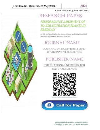 J. Bio. Env. Sci. 18(5), 80-92, May 2021. 2021
E-ISSN: 2222-3045, p-ISSN: 2220-6663
Performance assessment of
water filtration plants in
Pakistan
By: Talat Farid Ahmed, Hashim Nisar Hashmi, Ali Salman Saeed, Ashfaq Ahmed Sheikh,
Muhammad Attiqullah Khan, Muhammad Azeem Afzal
Journal of biodiversity and
environmental sciences
international network for
natural sciences
Research Paper
Journal Name
Publisher Name
 