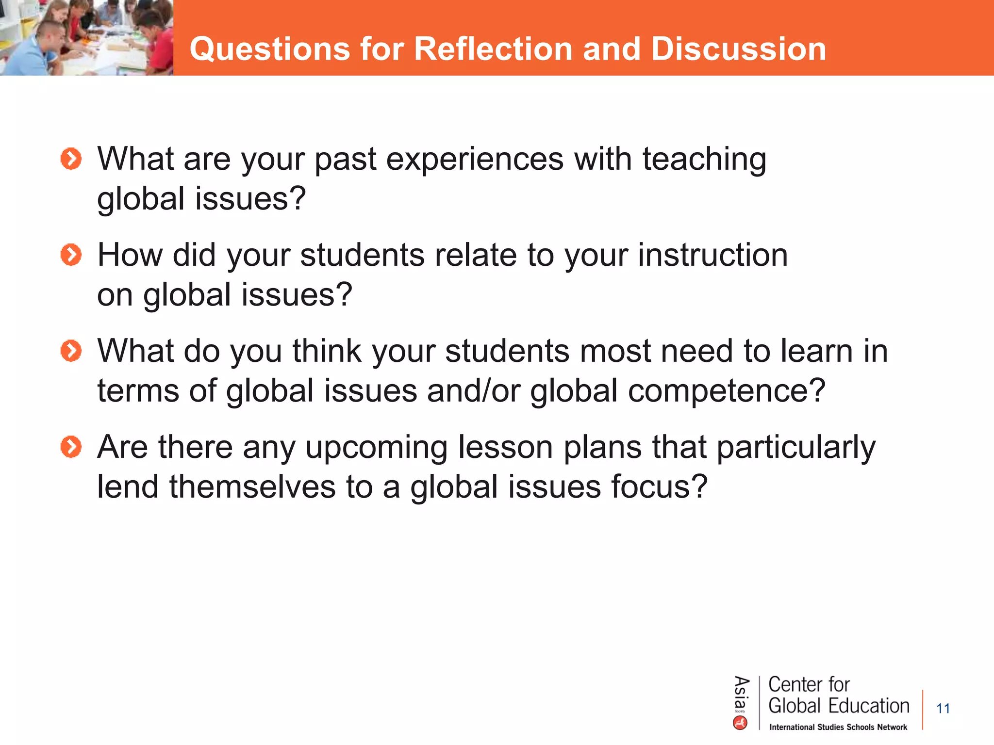 11
Questions for Reflection and Discussion
What are your past experiences with teaching
global issues?
How did your students relate to your instruction
on global issues?
What do you think your students most need to learn in
terms of global issues and/or global competence?
Are there any upcoming lesson plans that particularly
lend themselves to a global issues focus?
 