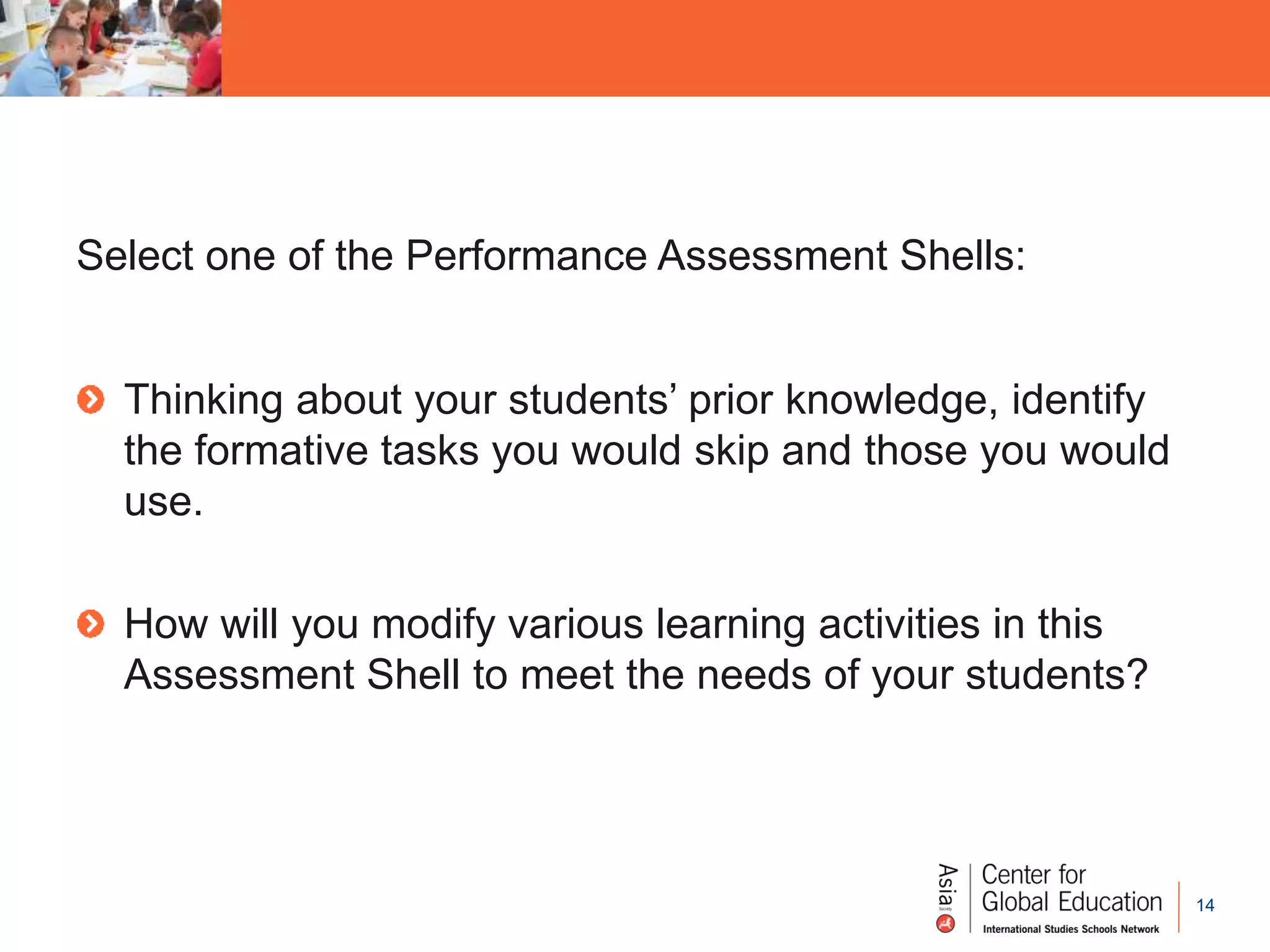 14
Select one of the Performance Assessment Shells:
Thinking about your students’ prior knowledge, identify
the formative tasks you would skip and those you would
use.
How will you modify various learning activities in this
Assessment Shell to meet the needs of your students?
 