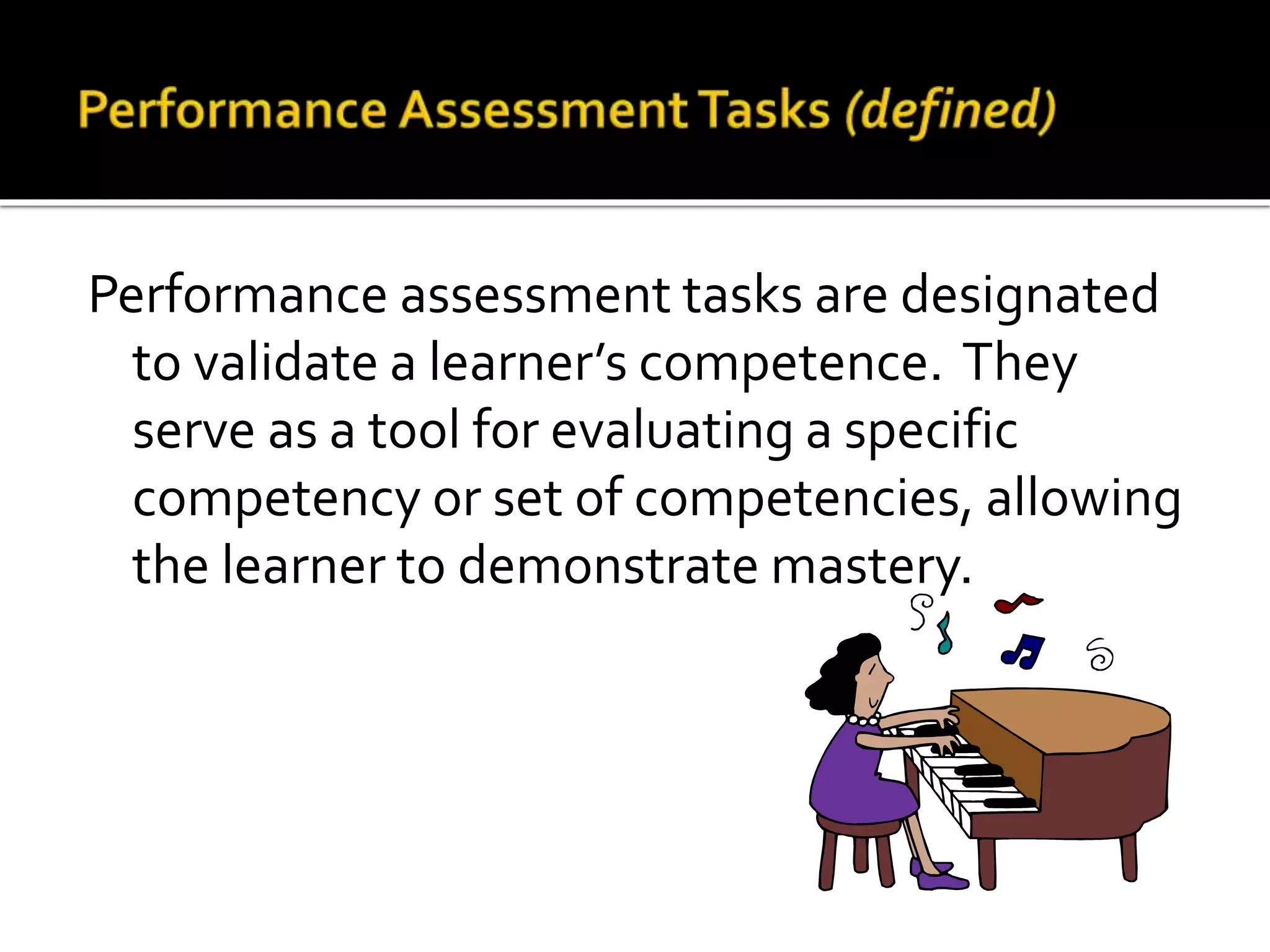 Performance assessment tasks are designated
to validate a learner’s competence. They
serve as a tool for evaluating a specific
competency or set of competencies, allowing
the learner to demonstrate mastery.