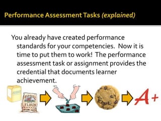 You already have created performance
standards for your competencies. Now it is
time to put them to work! The performance
assessment task or assignment provides the
credential that documents learner
achievement.
 