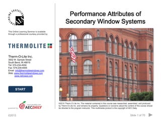 Slide 1 of 70©2015 · Table of Contents
• About the Instructor • About the Sponsor • Ask an Expert
Performance Attributes of
Secondary Window Systems
Therm-O-Lite Inc.
3502 W. Sample Street
South Bend, IN 46619
Tel: 574-234-4004
Fax: 574-234-4005
Email: info@thermolitewindows.com
Web: www.thermolitewindows.com
www.retrowal.com
powered by
©2015 Therm-O-Lite Inc. The material contained in this course was researched, assembled, and produced
by Therm-O-Lite Inc. and remains its property. Questions or concerns about the content of this course should
be directed to the program instructor. This multimedia product is the copyright of AEC Daily.
This Online Learning Seminar is available
through a professional courtesy provided by:
START
 
