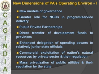 New Dimensions of PA’s Operating Environ - I

   New models of governance
   Greater role for NGOs in program/service
 delivery
   Public Private Partnerships
   Direct transfer of development funds to
 provinces
   Enhanced delegation of spending powers to
 relatively junior state officials
   Commercial exploitation of nation’s natural
 resources by private sector & their regulation
   Mass privatization of public utilities & their
 regulation by the state
 