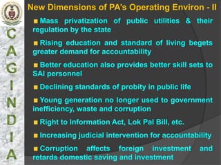 New Dimensions of PA’s Operating Environ - II
   Mass privatization of public utilities & their
 regulation by the state
   Rising education and standard of living begets
 greater demand for accountability
  Better education also provides better skill sets to
 SAI personnel
   Declining standards of probity in public life
   Young generation no longer used to government
 inefficiency, waste and corruption
   Right to Information Act, Lok Pal Bill, etc.
   Increasing judicial intervention for accountability
   Corruption affects foreign investment           and
 retards domestic saving and investment
 