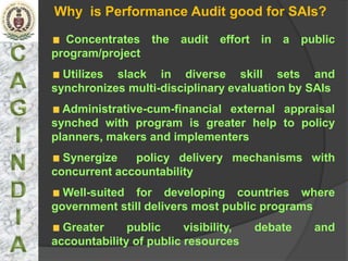 Why is Performance Audit good for SAIs?

  Concentrates the audit effort in a public
program/project
  Utilizes slack in diverse skill sets and
synchronizes multi-disciplinary evaluation by SAIs
  Administrative-cum-financial external appraisal
synched with program is greater help to policy
planners, makers and implementers
  Synergize   policy delivery mechanisms with
concurrent accountability
  Well-suited for developing countries where
government still delivers most public programs
  Greater     public     visibility,   debate   and
accountability of public resources
 