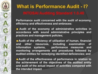 What is Performance Audit - I?
     INTOSAI Auditing Standard 1.0.40
Performance audit concerned with the audit of economy,
efficiency and effectiveness and embraces:
  Audit of the economy of administrative activities in
accordance with sound administrative principles and
practices and management policies;
  Audit of the efficiency of utilization of human, financial
and other resources, including examination of
information systems,        performance measures and
monitoring arrangements and procedures followed by
audited entities for remedying identified deficiencies; and
  Audit of the effectiveness of performance in relation to
the achievement of the objectives of the audited entity
and audit of the actual impact of activities compared with
the intended impact
 