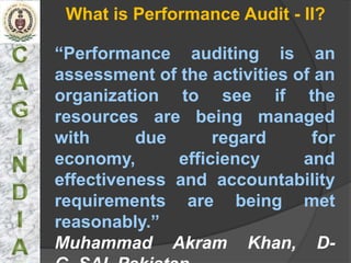 What is Performance Audit - II?

“Performance auditing is an
assessment of the activities of an
organization to see if the
resources are being managed
with      due      regard      for
economy,      efficiency      and
effectiveness and accountability
requirements are being met
reasonably.”
Muhammad Akram Khan, D-
 