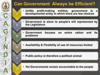 Can Government Always be Efficient?
      • Unlike profit-making entities, government is a
 I      developmental entity in which there are few choices

      • Government is slave to people’s will represented by
 II     the Legislature

      • Government     focuses    on   entire   nation   and     its
III     problems


      • Availability & Flexibility of use of resources limited
IV

      • Public policy is therefore a political animal
V

      • Yet Governments remain accountable to the people
VI
 