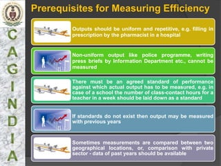 Prerequisites for Measuring Efficiency
        Outputs should be uniform and repetitive, e.g. filling in
        prescription by the pharmacist in a hospital


        Non-uniform output like police programme, writing
        press briefs by Information Department etc., cannot be
        measured

        There must be an agreed standard of performance
        against which actual output has to be measured, e.g. in
        case of a school the number of class-contact hours for a
        teacher in a week should be laid down as a standard


        If standards do not exist then output may be measured
        with previous years



        Sometimes measurements are compared between two
        geographical locations, or, comparison with private
        sector - data of past years should be available
 