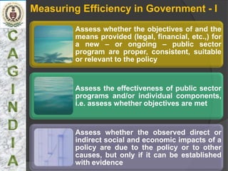 Measuring Efficiency in Government - I
         Assess whether the objectives of and the
         means provided (legal, financial, etc.,) for
         a new – or ongoing – public sector
         program are proper, consistent, suitable
         or relevant to the policy


         Assess the effectiveness of public sector
         programs and/or individual components,
         i.e. assess whether objectives are met


         Assess whether the observed direct or
         indirect social and economic impacts of a
         policy are due to the policy or to other
         causes, but only if it can be established
         with evidence
 