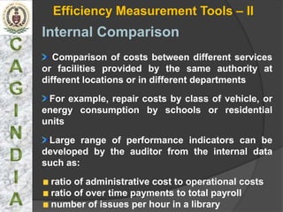 Efficiency Measurement Tools – II
Internal Comparison
   Comparison of costs between different services
or facilities provided by the same authority at
different locations or in different departments

 For example, repair costs by class of vehicle, or
energy consumption by schools or residential
units

 Large range of performance indicators can be
developed by the auditor from the internal data
such as:

 ratio of administrative cost to operational costs
 ratio of over time payments to total payroll
 number of issues per hour in a library
 