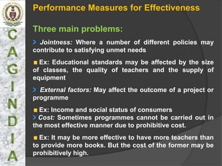 Performance Measures for Effectiveness

Three main problems:
  Jointness: Where a number of different policies may
contribute to satisfying unmet needs
  Ex: Educational standards may be affected by the size
of classes, the quality of teachers and the supply of
equipment
  External factors: May affect the outcome of a project or
programme
  Ex: Income and social status of consumers
  Cost: Sometimes programmes cannot be carried out in
the most effective manner due to prohibitive cost.
  Ex: It may be more effective to have more teachers than
to provide more books. But the cost of the former may be
prohibitively high.
 
