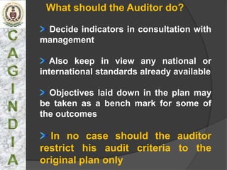 What should the Auditor do?

 Decide indicators in consultation with
management

  Also keep in view any national or
international standards already available

  Objectives laid down in the plan may
be taken as a bench mark for some of
the outcomes

  In no case should the auditor
restrict his audit criteria to the
original plan only
 