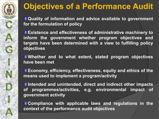 Objectives of a Performance Audit
  Quality of information and advice available to government
for the formulation of policy
  Existence and effectiveness of administrative machinery to
inform the government whether program objectives and
targets have been determined with a view to fulfilling policy
objectives
  Whether and to what extent, stated program objectives
have been met
 Economy, efficiency, effectiveness, equity and ethics of the
means used to implement a program/activity
  Intended and unintended, direct and indirect other impacts
of programmes/activities, e.g. environmental impact of
government activity
  Compliance with applicable laws and regulations in the
context of the performance audit objectives
 