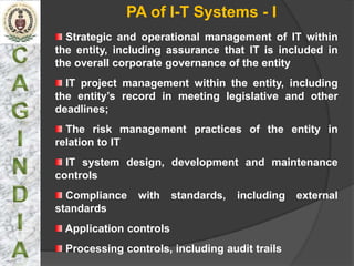 PA of I-T Systems - I
  Strategic and operational management of IT within
the entity, including assurance that IT is included in
the overall corporate governance of the entity
  IT project management within the entity, including
the entity’s record in meeting legislative and other
deadlines;
  The risk management practices of the entity in
relation to IT
  IT system design, development and maintenance
controls
  Compliance    with    standards,   including   external
standards
 Application controls
  Processing controls, including audit trails
 