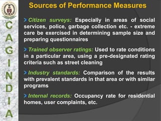 Sources of Performance Measures
  Citizen surveys: Especially in areas of social
services, police, garbage collection etc. - extreme
care be exercised in determining sample size and
preparing questionnaires
  Trained observer ratings: Used to rate conditions
in a particular area, using a pre-designated rating
criteria such as street cleaning
  Industry standards: Comparison of the results
with prevalent standards in that area or with similar
programs
 Internal records: Occupancy rate for residential
homes, user complaints, etc.
 