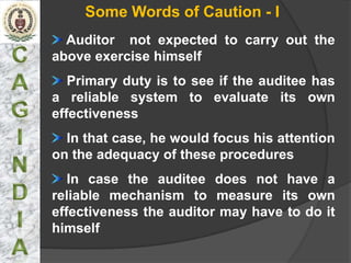 Some Words of Caution - I
  Auditor not expected to carry out the
above exercise himself
   Primary duty is to see if the auditee has
a reliable system to evaluate its own
effectiveness
  In that case, he would focus his attention
on the adequacy of these procedures
   In case the auditee does not have a
reliable mechanism to measure its own
effectiveness the auditor may have to do it
himself
 
