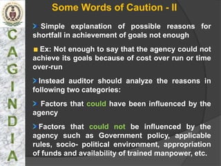 Some Words of Caution - II
  Simple explanation of possible reasons for
shortfall in achievement of goals not enough
  Ex: Not enough to say that the agency could not
achieve its goals because of cost over run or time
over-run
  Instead auditor should analyze the reasons in
following two categories:
  Factors that could have been influenced by the
agency
  Factors that could not be influenced by the
agency such as Government policy, applicable
rules, socio- political environment, appropriation
of funds and availability of trained manpower, etc.
 