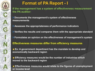 Format of PA Report - I
If the management has a system of effectiveness measurement
the PA auditor:

 Documents the management's system of effectiveness
measurements

 Assesses the appropriateness of performance indicators

 Verifies the results and compares them with the appropriate standard

 Formulates an opinion on the effectiveness of management's system

Effectiveness measures differ from efficiency measures

  Ex: A government department has the mandate to develop and
economically backward region

 Efficiency measures would be the number of industries which
moved to the backward region

  Effectiveness measures would relate to the figures of unemployment
or income level
 