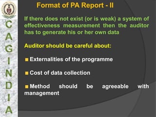 Format of PA Report - II
If there does not exist (or is weak) a system of
effectiveness measurement then the auditor
has to generate his or her own data

Auditor should be careful about:

  Externalities of the programme

  Cost of data collection

 Method   should       be    agreeable     with
management
 
