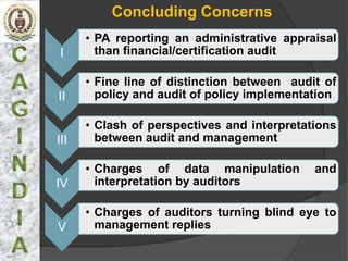 Concluding Concerns
      • PA reporting an administrative appraisal
I       than financial/certification audit

      • Fine line of distinction between audit of
II      policy and audit of policy implementation

      • Clash of perspectives and interpretations
III     between audit and management

      • Charges of data manipulation         and
IV      interpretation by auditors

      • Charges of auditors turning blind eye to
V       management replies
 
