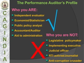 The Performance Auditor’s Profile
Who you ARE:




              √
 Independent evaluator
 Economist/Statistician
 Public policy analyst
 Accountant/Auditor
 Aid to administration    Who you are NOT:
                           Legislative policymaker




             X
                           Implementing executive
                           Judicial officer
                           RTI activist/Journalist
                           Anti-corruption crusader
 