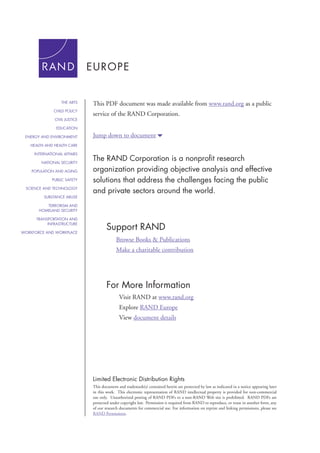 This PDF document was made available from www.rand.org as a public 
service of the RAND Corporation. 
Jump down to document6 
Support RAND 
For More Information 
Visit RAND at www.rand.org 
Explore RAND Europe 
View document details 
Limited Electronic Distribution Rights 
This document and trademark(s) contained herein are protected by law as indicated in a notice appearing later 
in this work. This electronic representation of RAND intellectual property is provided for non-commercial 
use only. Unauthorized posting of RAND PDFs to a non-RAND Web site is prohibited. RAND PDFs are 
protected under copyright law. Permission is required from RAND to reproduce, or reuse in another form, any 
of our research documents for commercial use. For information on reprint and linking permissions, please see 
RAND Permissions. 
THE ARTS 
CHILD POLICY 
CIVIL JUSTICE 
EDUCATION 
ENERGY AND ENVIRONMENT 
HEALTH AND HEALTH CARE 
INTERNATIONAL AFFAIRS 
NATIONAL SECURITY 
POPULATION AND AGING 
PUBLIC SAFETY 
SCIENCE AND TECHNOLOGY 
SUBSTANCE ABUSE 
TERRORISM AND 
HOMELAND SECURITY 
TRANSPORTATION AND 
INFRASTRUCTURE 
WORKFORCE AND WORKPLACE 
The RAND Corporation is a nonprofit research 
organization providing objective analysis and effective 
solutions that address the challenges facing the public 
and private sectors around the world. 
Browse Books & Publications 
Make a charitable contribution 
 