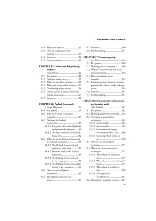 PERFORMANCE AUDIT HANDBOOK 
vii 
14.4 When not to use it .......................117 
14.5 How to conduct network 
analysis ........................................117 
14.6 Summary .....................................121 
14.7 Further reading ............................121 
CHAPTER 15: Online tools for gathering 
evidence 
Neil Robinson ...............................122 
15.1 Key points ...................................122 
15.2 Defining online surveys ...............122 
15.3 When to use online surveys .........122 
15.4 When not to use online surveys ...123 
15.5 Conducting online surveys ..........124 
15.6 Online surveys in action: reviewing 
impact assessments .......................127 
15.7 Summary .....................................128 
CHAPTER 16: Payback framework 
Sonja Marjanovic .........................129 
16.1 Key points ...................................129 
16.2 Why do we need to evaluate 
research? ......................................129 
16.3 Defining the Payback 
framework ...................................129 
16.3.1 Categories of benefits (Payback) 
and associated indicators .....130 
16.3.2 The logic model in the Payback 
framework ..........................132 
16.4 When to use the Payback framework 
for research evaluation .................135 
16.4.1 The Payback framework and 
evaluation objectives ...........135 
16.4.2 Measures used in the Payback 
framework ..........................135 
16.4.3 The Payback framework and 
levels of aggregation ............135 
16.4.4 The Payback framework and the 
timing of an evaluation .......136 
16.5 How to use the Payback 
framework ...................................136 
16.6 The Payback framework in 
action ..........................................137 
16.7 Summary .....................................140 
16.8 Further reading ............................141 
CHAPTER 17: Process mapping 
Jan Tiessen ...................................146 
17.1 Key points ...................................146 
17.2 Defining process mapping ...........146 
17.3 When to use and when not to use 
process mapping ..........................146 
17.4 How to conduct process 
mapping ......................................147 
17.5 Process mapping in action: awarding 
grants in the culture, media and sport 
sector ...........................................158 
17.6 Summary .....................................161 
17.7 Further reading ............................161 
CHAPTER 18: Quantitative techniques in 
performance audit 
Alaa Shehabi ................................162 
18.1 Key points ...................................162 
18.2 Defining quantitative methods ....162 
18.3 The range of quantitative 
techniques ...................................163 
18.3.1 Macro models .....................164 
18.3.2 Micro models ......................167 
18.3.3 Environmental impact 
assessment models (EIA) .....169 
18.3.4 Choosing which model to 
use ......................................170 
18.4 When to use quantitative 
techniques ...................................175 
18.5 When not to use quantitative 
techniques ...................................175 
18.5.1 When there are theoretical 
issues ...................................175 
18.5.2 When there are methodological 
issues ...................................175 
18.5.3 When there is insufficient 
data .....................................176 
18.5.4 Other practical 
considerations .....................181 
18.6 Quantitative methods in action ...181 
 