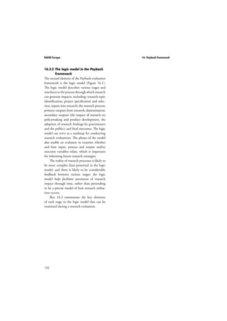 RAND Europe 13: Logic models 
can both augment the likelihood that the 
programme will succeed and at the same time 
impede the success of that same programme. 
Thus, specifying and thinking ahead about 
these influencing factors is a step forward in 
developing a logic model. 
108 
Figure 13.11 shows a basic logic model. 
Although the logic model itself reads from left 
to right, developing it should follow a retro-spective 
approach. In other words, the evalu-ator 
should first start by specifying what will 
happen (the outcome/ impact), and then work 
backwards to identify the various elements of 
the logic model. Once the initial logic model 
has been developed, the evaluator might want 
to validate and identify potential gaps or weak-nesses 
by following the chain from left to right 
and testing it step by step. 
As well as providing a graphical represen-tation 
of inputs, processes and outcomes, logic 
models allow auditors to connect the elements 
of the programme sequentially and establish 
causality between the parts. For instance, 
reading Figure 13.1 from left to right, we 
can observe that activities can only be imple-mented 
if there are enough resources. If activi-ties 
are completed, the intended output should 
be the result. Hence, logic models make it 
conceptually easier to understand the causal 
connections. However, the causal links are 
not always obvious. Consequently, additional 
thinking might be needed to create “link-ing 
constructs” (McDavid and Hawthorn, 
2006). Linking constructs can be conceptually 
thought of as transitions from the work done 
by the programme to the intended outcomes, 
or as processes that convert planned work into 
intended results. 
Basic models rely heavily on linear causal 
links. Nevertheless, linking constructs can 
1 Adapted from the Kellogg Logic Model Development 
Guide (W.K . Kellogg Foundation, 2001). 
be non-linear, multi-dimensional and have 
significant feedback loops. Hence, it is impor-tant 
to recognise that no one-size-fits-all logic 
model exists. In fact, there are alternative ways 
of graphically representing the structure of a 
programme, the activities of a programme, 
how these in turn produce results, and how the 
different elements of a programme are linked 
together. It is up to the evaluator to craft a 
logic model that fits the particular features of a 
programme. Furthermore, in some situations, 
it may be unclear whether a given part of a 
programme fits into a particular category of 
the logic model, or just what the cause and 
effect linkages are. Developing a logic model 
is not a one-off process, but rather an iterative 
process between the evaluator’s professional 
judgement and stakeholder consultations, 
aimed at eventually obtaining the best possible 
representation of a programme. 
13.3 Why use a logic model? 
The purpose of a logic model is to provide a 
roadmap illustrating a sequence of related 
events connecting the need for a planned pro-gramme 
with the programme’s desired results. 
The graphical nature of logic models 
has multiple benefits. First, in a broad sense, 
logic models allow evaluators to think more 
systematically about the different programme 
elements and how these link together. Con-sequently, 
strengths and weaknesses as well 
as gaps in the programme can be detected 
at the outset, hence contributing to better 
programme design and results. Second, by 
providing a succinct visual image of how a 
programme is expected to achieve its intended 
outcomes, evaluators can provide a more 
functional and practical way of categorising 
and describing programme processes and out-puts. 
Visual models replace a thousand words, 
and describe in universal terms the purpose, 
components and sequence of activities and 
 