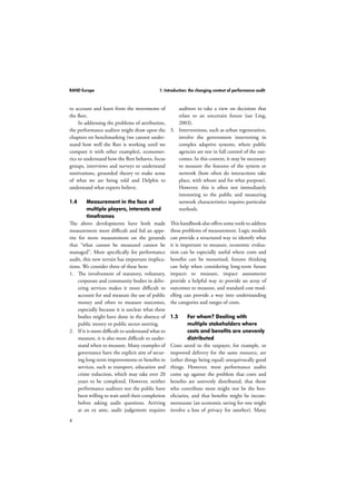 RAND Europe 1: Introduction: the changing context of performance audit 
to account and learn from the movements of 
the fleet. 
4 
In addressing the problems of attribution, 
the performance auditor might draw upon the 
chapters on benchmarking (we cannot under-stand 
how well the fleet is working until we 
compare it with other examples), economet-rics 
to understand how the fleet behaves, focus 
groups, interviews and surveys to understand 
motivations, grounded theory to make sense 
of what we are being told and Delphis to 
understand what experts believe. 
1.4 Measurement in the face of 
multiple players, interests and 
timeframes 
The above developments have both made 
measurement more difficult and fed an appe-tite 
for more measurement on the grounds 
that “what cannot be measured cannot be 
managed”. More specifically for performance 
audit, this new terrain has important implica-tions. 
We consider three of these here: 
1. The involvement of statutory, voluntary, 
corporate and community bodies in deliv-ering 
services makes it more difficult to 
account for and measure the use of public 
money and often to measure outcomes, 
especially because it is unclear what these 
bodies might have done in the absence of 
public money or public sector steering. 
2. If it is more difficult to understand what to 
measure, it is also more difficult to under-stand 
when to measure. Many examples of 
governance have the explicit aim of secur-ing 
long-term improvements or benefits in 
services, such as transport, education and 
crime reduction, which may take over 20 
years to be completed. However, neither 
performance auditors nor the public have 
been willing to wait until their completion 
before asking audit questions. Arriving 
at an ex ante, audit judgement requires 
auditors to take a view on decisions that 
relate to an uncertain future (see Ling, 
2003). 
3. Interventions, such as urban regeneration, 
involve the government intervening in 
complex adaptive systems, where public 
agencies are not in full control of the out-comes. 
In this context, it may be necessary 
to measure the features of the system or 
network (how often do interactions take 
place, with whom and for what purpose). 
However, this is often not immediately 
interesting to the public and measuring 
network characteristics requires particular 
methods. 
This handbook also offers some tools to address 
these problems of measurement. Logic models 
can provide a structured way to identify what 
it is important to measure, economic evalua-tion 
can be especially useful where costs and 
benefits can be monetised, futures thinking 
can help when considering long-term future 
impacts to measure, impact assessments 
provide a helpful way to provide an array of 
outcomes to measure, and standard cost mod-elling 
can provide a way into understanding 
the categories and ranges of costs. 
1.5 For whom? Dealing with 
multiple stakeholders where 
costs and benefits are unevenly 
distributed 
Costs saved to the taxpayer, for example, or 
improved delivery for the same resource, are 
(other things being equal) unequivocally good 
things. However, most performance audits 
come up against the problem that costs and 
benefits are unevenly distributed, that those 
who contribute most might not be the ben-eficiaries, 
and that benefits might be incom-mensurate 
(an economic saving for one might 
involve a loss of privacy for another). Many 
 