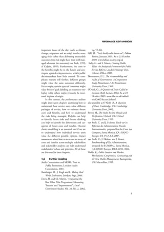 PERFORMANCE AUDIT HANDBOOK 
5 
important issues of the day (such as climate 
change, migration and security) involve man-aging 
risks rather than delivering measurable 
outcomes (the risk might have been well man-aged 
whatever the outcome) (see Beck, 1992; 
cf Culpitt, 1999). Furthermore, the costs or 
the benefits might be in the future and con-tingent 
upon developments over which public 
decisionmakers have little control. To com-plicate 
matters still further, different groups 
might value the same outcomes differently. 
For example, certain types of consumer might 
value front of pack labelling on nutrition very 
highly while others might primarily be inter-ested 
in place of origin. 
In this context, the performance auditor 
might draw upon chapters addressing how to 
understand how service users value different 
packages of service, how to estimate future 
costs and benefits, and how to understand 
the risks being managed. Delphis can help 
to identify future risks and futures thinking 
can help to identify the dimensions and cat-egories 
of future costs and benefits. Discrete 
choice modelling is an essential tool if we are 
to understand how individual service users 
value the different possible options. Impact 
assessments show how to structure an array of 
costs and benefits across multiple stakeholders 
and stakeholder analysis can help understand 
stakeholders’ values and priorities. All of these 
are discussed in later chapters. 
1.6 Further reading 
Audit Commission and MORI, Trust in 
Public Institutions, London: Audit 
Commission, 2001. 
Bamberger, M., J. Rugh and L. Mabry, Real 
World Evaluation, London: Sage, 2006. 
Davis, H. and S.J. Martin, “Evaluating the 
Best Value Pilot Programme: Measuring 
‘Success’ and ‘Improvement’’’, Local 
Government Studies, Vol. 28, No. 2, 2002, 
pp. 55–68. 
Gill, M., “Let’s finally talk about tax”, Fabian 
Review, January 2005. As at 23 October 
2009: www.fabian-society.org.uk 
Kelly, G. and S. Muers, Creating Public 
Value. An Analytical Framework for Public 
Service Reform, London: Strategy Unit, 
Cabinet Office, 2002. 
Normanton, E.L., The Accountability and 
Audit of Governments. A Comparative 
Study, Manchester, UK: Manchester 
University Press, 1966. 
O’Neill, O., A Question of Trust: Called to 
Account, Reith Lecture, 2002. As at 23 
October 2009: www.bbc.co.uk/radio4/ 
reith2002/lecture3.shtml 
also available as O’Neill, O., A Question 
of Trust, Cambridge, UK: Cambridge 
University Press, 2002. 
Power, M., The Audit Society: Rituals and 
Verification, Oxford, UK: Oxford 
University Press, 1999. 
van Stolk, C. and J. Holmes, Etude sur les 
Réformes des Administrations Fiscales 
Internationales, prepared for the Cour des 
Comptes, Santa Monica, CA : RAND 
Europe, TR-456-CCF, 2007. 
van Stolk, C., J. Holmes and J. Grant, 
Benchmarking of Tax Administrations, 
prepared for EUROSAI, Santa Monica, 
CA: RAND Europe, DRR-4050, 2006. 
Walsh, K., Public Services and Market 
Mechanisms: Competition, Contracting and 
the New Public Management, Basingstoke, 
UK: Macmillan, 1995. 
 
