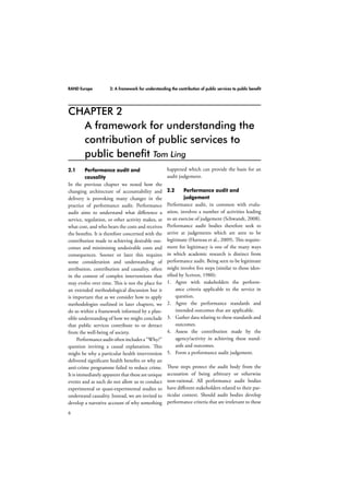 RAND Europe 2: A framework for understanding the contribution of public services to public benefit 
2.1 Performance audit and 
6 
causality 
In the previous chapter we noted how the 
changing architecture of accountability and 
delivery is provoking many changes in the 
practice of performance audit. Performance 
audit aims to understand what difference a 
service, regulation, or other activity makes, at 
what cost, and who bears the costs and receives 
the benefits. It is therefore concerned with the 
contribution made to achieving desirable out-comes 
and minimising undesirable costs and 
consequences. Sooner or later this requires 
some consideration and understanding of 
attribution, contribution and causality, often 
in the context of complex interventions that 
may evolve over time. This is not the place for 
an extended methodological discussion but it 
is important that as we consider how to apply 
methodologies outlined in later chapters, we 
do so within a framework informed by a plau-sible 
understanding of how we might conclude 
that public services contribute to or detract 
from the well-being of society. 
Performance audit often includes a “Why?” 
question inviting a causal explanation. This 
might be why a particular health intervention 
delivered significant health benefits or why an 
anti-crime programme failed to reduce crime. 
It is immediately apparent that these are unique 
events and as such do not allow us to conduct 
experimental or quasi-experimental studies to 
understand causality. Instead, we are invited to 
develop a narrative account of why something 
happened which can provide the basis for an 
audit judgement. 
2.2 Performance audit and 
judgement 
Performance audit, in common with evalu-ation, 
involves a number of activities leading 
to an exercise of judgement (Schwandt, 2008). 
Performance audit bodies therefore seek to 
arrive at judgements which are seen to be 
legitimate (Hurteau et al., 2009). This require-ment 
for legitimacy is one of the many ways 
in which academic research is distinct from 
performance audit. Being seen to be legitimate 
might involve five steps (similar to those iden-tified 
by Scriven, 1980): 
1. Agree with stakeholders the perform-ance 
criteria applicable to the service in 
question. 
2. Agree the performance standards and 
intended outcomes that are applicable. 
3. Gather data relating to these standards and 
outcomes. 
4. Assess the contribution made by the 
agency/activity in achieving these stand-ards 
and outcomes. 
5. Form a performance audit judgement. 
These steps protect the audit body from the 
accusation of being arbitrary or otherwise 
non-rational. All performance audit bodies 
have different stakeholders related to their par-ticular 
context. Should audit bodies develop 
performance criteria that are irrelevant to these 
CHAPTER 2 
A framework for understanding the 
contribution of public services to 
public benefit Tom Ling 
 