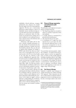 PERFORMANCE AUDIT HANDBOOK 
7 
stakeholders (elected politicians, managers, 
professionals, users, taxpayers, for example) 
then they might not be seen to form legitimate 
judgements. We have seen a trend towards 
performance auditors taking on a wider set of 
stakeholder interests and demonstrating con-cern 
with wider issues such as user satisfaction, 
adherence to professional values, the effec-tiveness 
of cross-government working and so 
forth, in addition to more traditional concerns 
such as value for money and conformity with 
policymakers’ intentions. 
Performance audit bodies will not only 
seek to identify acceptable performance cri-teria 
(the domains of measurement) but also 
acceptable performance standards (the levels 
that should be achieved). They may also seek 
to influence these standards. For example, a 
RAND study showed that what was consid-ered 
to be an unacceptable level of error in 
social security in the UK was in fact broadly 
in line with what was achieved in other 
countries, highlighting the apparently inher-ent 
nature of error in complex social security 
systems and lowering the threshold of what 
was considered to be acceptable (National 
Audit Office, 2006). The third step involves 
understanding the contribution made by the 
service to achieving the standards or outcomes. 
A characteristic of performance audit is that 
it is clearly oriented towards collecting and 
analysing data that helps to identify and assess 
the contribution made by a particular set of 
activities. Finally, an audit judgement can be 
drawn informed by understanding this contri-bution. 
In this chapter we suggest a coherent 
approach to understanding this contribution, 
suggesting that, following Mayne, a pragmatic 
place to start is with the underlying theory of 
how the activities were intended to produce 
these benefits. 
2.3 Theory of Change approaches 
and performance audit 
judgements 
The performance audit judgement rests upon a 
sequence of related statements: 
1. The thing being audited was intended to 
achieve or contribute A (particular criteria 
and standards). 
2. It actually achieved or contributed B (a 
particular level of performance). 
3. The reasons for this are C,D, and E. 
4. A contribution of A might have been 
expected, but we now know that there 
were particular additional factors to take 
into account, consequently our view on 
performance is F, and the lessons we derive 
for the future are G. 
To succeed, these steps must provide – implic-itly 
or explicitly – an analysis of how the pro-gramme, 
agency or activity was supposed to 
work, an analysis of what actually happened 
(including compelling evidence) and a judge-ment 
about what should have happened (was 
it a consequence of the design, the delivery, 
or external factors). Achieving these steps to 
arrive at a legitimate, non-arbitrary, rational 
basis for audit judgements is made easier, we 
suggest, using a Theory of Change. 
2.4 The Theory of Change 
Implicitly or explicitly, many evaluations of 
complex interventions use a Theory of Change 
(ToC) approach.1 These evaluations aim not 
only to understand the contribution made by a 
programme or activity to achieving outcomes, 
but also to interrogate evidence and commu- 
1 We do not always find it helpful to use the language 
of ‘Theory of Change’ but the approach has under-pinned 
our work for clients including the National Audit Office, 
the Department of Health, DG SANCO, The Health 
Foundation, Tommy’s the Baby Charity, the Papworth 
Trust, and others. 
 