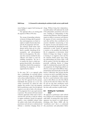 RAND Europe 2: A framework for understanding the contribution of public services to public benefit 
nicate findings to support both learning and 
accountability. 
8 
Our approach takes as its starting point 
the argument of Weiss (1995) that: 
The concept of grounding evaluation 
in theories of change takes for granted 
that social programmes are based on 
explicit or implicit theories about how 
and why the programme will work… 
The evaluation should surface those 
theories and lay them out in as fine 
detail as possible, identifying all the 
assumptions and sub-assumptions 
built into the programme. The evalu-ators 
then construct methods for data 
collection and analysis to track the 
unfolding assumptions. The aim is 
to examine the extent to which pro-gramme 
theories hold…the evaluation 
should show which of the assumptions 
underlying the programme are best 
supported by the evidence. 
In this sense, ToC is an approach rather 
than a methodology (its successful delivery 
requires harnessing a range of methodologies 
such as those outlined elsewhere in this docu-ment). 
Our ToC approach has five precepts. 
Individually these precepts are, in our view, 
neither controversial nor radical but taken 
together they provide a firm and pragmatic 
base for performance audit. First the approach 
requires us not only to look at the outcomes 
of the programme but to pay equal attention 
to processes. This contrasts with more classical 
evaluation approaches which tend to look at 
outcomes first and then to look for evidence 
to support attribution. Second, the approach 
requires a more embedded evaluator where 
the auditor works closely with policymakers, 
practitioners and end users to understand and 
elaborate a sometimes changing theory of 
change. Without losing their independence, 
successful auditors will understand the world 
of the policymakers, practitioners and service 
users, including an understanding of what 
motivates their behaviour. Third, the approach 
requires an ability to reconstruct and represent 
the sequence of events connecting actions to 
each other and how these contributed to the 
outcomes identified, reconstructing at least 
the sequence of events and statistical covaria-tions, 
but preferably also identifying the causal 
mechanisms at work. Fourth, the approach 
is sensitive to the possibility that during the 
life of a programme or intervention, initial 
theories of change may change in response 
to learning or to exogenous events and that 
the evaluation should capture these chang-ing 
understandings and actions. Fifth, it will 
also be sensitive to the fact that different and 
potentially conflicting theories of change 
might be simultaneously pursued within any 
one programme; the thing being audited can 
often be a terrain upon which different values, 
interpretations and interests play out their dif-ferences. 
Collectively, these precepts describe 
an interest not only in causal effects (what hap-pens 
when an independent variable changes) 
but also in causal mechanisms (what connects 
causes to their effects); not only what officials 
say they do but what the evidence shows they 
do; and not only what contribution stories 
practitioners tell themselves and others but 
also what really contributes to public benefit. 
2.5 Building the “contribution 
story” 
The approach to performance audit outlined 
here could give rise to varied practices amongst 
audit bodies. In putting these rather abstract 
arguments into practice we would advocate 
developing what Mayne (2008) calls the 
“contribution story”; that is, to understand 
why practitioners and policymakers believe 
 