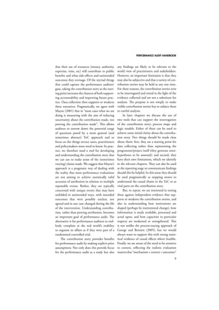 PERFORMANCE AUDIT HANDBOOK 
9 
that their use of resources (money, authority, 
expertise, time, etc) will contribute to public 
benefits and what side-effects and unintended 
outcomes they envisage. Of the myriad things 
that could capture the performance auditors’ 
gaze, taking the contribution story as the start-ing 
point increases the chances of both support-ing 
accountability and improving future prac-tice. 
Data collection then supports or weakens 
these narratives. Pragmatically, we agree with 
Mayne (2001) that in “most cases what we are 
doing is measuring with the aim of reducing 
uncertainty about the contribution made, not 
proving the contribution made”. This allows 
auditors to narrow down the potential range 
of questions posed by a more general (and 
sometimes abstract) ToC approach and to 
focus on the things service users, practitioners 
and policymakers most need to know. In prac-tice, 
we therefore need a tool for developing 
and understanding the contribution story that 
we can use to make sense of the (sometimes 
varying) claims made. We suggest that Mayne’s 
approach is a pragmatic way of dealing with 
the reality that most performance evaluations 
are not aiming to achieve statistically valid 
accounts of attribution in relation to multiple 
repeatable events. Rather, they are typically 
concerned with unique events that may have 
unfolded in unintended ways, with intended 
outcomes that were possibly unclear, not 
agreed and in any case changed during the life 
of the intervention. Understanding contribu-tion, 
rather than proving attribution, becomes 
an important goal of performance audit. The 
alternative is for performance auditors to end-lessly 
complain at the real world’s inability 
to organise its affairs as if they were part of a 
randomised controlled trial. 
The contribution story provides benefits 
for performance audit by making explicit prior 
assumptions. Not only does this provide focus 
for the performance audit as a study but also 
any findings are likely to be relevant to the 
world view of practitioners and stakeholders. 
However, an important limitation is that they 
may also be subjective and that a variety of con-tribution 
stories may be held at any one time. 
For these reasons, the contribution stories exist 
to be interrogated and tested in the light of the 
evidence collected and are not a substitute for 
analysis. The purpose is not simply to make 
visible contribution stories but to subject these 
to careful analysis. 
In later chapters we discuss the use of 
two tools that can support the interrogation 
of the contribution story; process maps and 
logic models. Either of these can be used to 
achieve some initial clarity about the contribu-tion 
story. Two things should be made clear 
about them: first, they are a starting point for 
data collecting rather than representing the 
programme/project itself (they generate mini-hypotheses 
to be assessed); and second, they 
have their own limitations, which we identify 
in the relevant chapters. They can also be used 
at the reporting stage to communicate findings 
should this be helpful. In this sense they should 
be used pragmatically as stepping stones to 
understand the causal chains in the ToC or as 
vital parts on the contribution story. 
But, to repeat, we are interested in testing 
these against independent evidence that sup-ports 
or weakens the contribution stories, and 
also in understanding how motivations are 
shaped (perhaps by institutional change), how 
information is made available, processed and 
acted upon, and how capacities in particular 
respects are weakened or strengthened. This 
is not unlike the process-tracing approach of 
George and Bennett (2005), but we would 
always want to support this with strong statis-tical 
evidence of causal effects where feasible. 
Finally, we are aware of the need to be sensitive 
to context, reflecting the realistic evaluation 
mantra that “mechanism + context = outcomes” 
 