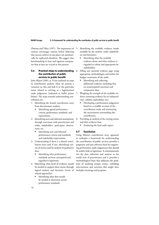 RAND Europe 2: A framework for understanding the contribution of public services to public benefit 
(Pawson and Tilley, 1997). The importance of 
context encourages caution before believing 
that success achieve in one place can automati-cally 
10 
be replicated elsewhere. We suggest that 
benchmarking at least and rigorous compara-tor 
data at best are crucial to this process. 
2.6 Practical steps to understanding 
the contribution of public 
services to public benefit 
John Mayne (2001, p. 9) has outlined six steps 
in contribution analysis. Here we present a 
variation on this and link it to the particular 
issues related to arriving at a legitimatised 
audit judgement (indented as bullet points 
below). The steps towards understanding con-tribution 
are: 
1. Identifying the formal contribution story 
from documentary analysis. 
 Identifying agreed performance 
criteria, performance standards, and 
expectations. 
2. Identifying tacit and informal assumptions 
through interviews with practitioners and 
wider stakeholders; participant observa-tions, 
etc. 
 Identifying tacit and informal 
performance criteria and standards 
and stakeholder expectations. 
3. Understanding if there is a shared contri-bution 
story and, if not, identifying vari-ety 
of stories used by analysis of qualitative 
data. 
 Identifying what performance 
standards are/were anticipated and 
regarded as legitimate. 
4. Identifying what kind of evidence would 
be needed to support these stories through 
logical analysis and literature review of 
related approaches. 
 Identifying what data would 
be needed to determine actual 
performance standards. 
5. Identifying the available evidence (made 
available by the auditee, wider stakehold-ers 
and literature). 
 Identifying what the available 
evidence shows and what evidence is 
regarded as robust and appropriate by 
stakeholders. 
6. Filling any essential evidence gaps using 
appropriate methodologies and within the 
budget constraints of the audit. 
 Identifying and collecting 
additional evidence, including that 
on unanticipated outcomes and 
comparator data. 
7. Weighing the strength of the available evi-dence 
(assessing evidence for its independ-ence, 
validity, replicability, etc). 
 Developing a performance judgement 
based on a credible account of the 
contribution made and minimising 
the uncertainties surrounding this 
contribution. 
8. Providing an analysis of the varying stories 
and their evidence base. 
 Producing the final audit report. 
2.7 Conclusion 
Using Mayne’s contribution story approach 
to underpin a framework for understanding 
the contribution of public services provides a 
pragmatic and non-arbitrary basis for support-ing 
performance audit judgements that should 
be widely held as legitimate. It simultaneously 
ties the data collection and analysis to the 
world view of practitioners and it provides a 
methodological basis that addresses the prob-lems 
of studying unique events, unfolding 
interventions and activities that might have 
multiple meanings and purposes. 
 