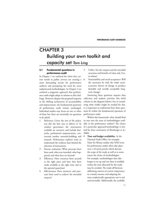 PERFORMANCE AUDIT HANDBOOK 
11 
CHAPTER 3 
Building your own toolkit and 
capacity set Tom Ling 
3.1 Fundamental questions in 
performance audit 
In Chapter 1 we outlined the claim that cur-rent 
trends in public services are creating a 
more demanding terrain for performance 
auditors and prompting the need for more 
sophisticated methodologies. In Chapter 2 we 
outlined a pragmatic approach that perform-ance 
audit might adopt in relation to this chal-lenge. 
However, despite this proposed response 
to the shifting architecture of accountability 
and improvement, the fundamental questions 
of performance audit remain unchanged. 
Individual studies may focus on one or other 
of these but there are essentially six questions 
to be asked. 
1. Relevance: Given the aim of the policy, 
was this the best way to deliver it? In 
modern governance the instruments 
available are extensive and include hier-archy, 
professional empowerment, con-tractual, 
market, network-building, and 
research. Performance auditors want to 
understand the evidence base behind the 
selection of instruments. 
2. Process evaluation: What processes have 
been used, what was intended, what hap-pened, 
and what have we learned? 
3. Efficiency: Have resources been secured 
at the right price and have they been 
made available at the right time and in 
the optimal quantities? 
4. Effectiveness: Have resources and proc-esses 
been used to achieve the intended 
outputs? 
5. Utility: Are the outputs and the intended 
outcomes and benefits of value and, if so, 
to whom? 
6. Sustainability and social acceptance: Will 
the outcomes fit with the wider socio-economic 
drivers of change to produce 
desirable and socially acceptable long-term 
change? 
Answering these questions requires data 
collection and analysis activities (the third 
column in the diagram below), but in consid-ering 
what toolkit might be needed for this, 
it is important to understand how these ques-tions 
fit within the fundamental questions of 
performance audit. 
Within this framework, what should find 
its way into the suite of methodologies avail-able 
to the performance auditor? The choice 
of a particular approach/methodology is lim-ited 
by three constraints (cf Bamberger et al., 
2006). 
 Time and budget availability. At the 
National Audit Office, for example, 
Value for Money studies (the NAO term 
for performance audit) often take place 
over a 10-week period, which dictates 
the scope of the study as well as to some 
extent the choice of methodologies. 
For example, methodologies that take 
longer to set up and run than is available 
within the time allocated for the study 
may be avoided. The trade-off between 
addressing matters of current importance 
in a timely manner and adopting the 
most academically appropriate one is real 
and inevitable. Additionally, the available 
 