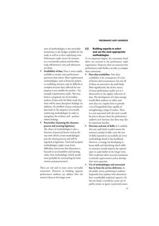 PERFORMANCE AUDIT HANDBOOK 
13 
suite of methodologies is also inevitably 
limited due to the budget available for the 
study as well as to their underlying costs. 
Performance audit cannot be immune 
to a cost-benefit analysis and therefore 
trade-offs between costs and robustness 
are likely. 
 Availability of data. Data is more readily 
available to answer some performance 
questions than others. More sophisticated 
methodologies, such as financial analysis 
or modelling exercises, may be difficult to 
complete because data collected for one 
purpose is not suitable for another – for 
example a performance audit. This may 
lead to a pragmatic use of secondary 
analysis of data with the likely result that 
there will be more descriptive findings. In 
addition, the problem of poor and patchy 
data leads to the adoption of mutually 
reinforcing methodologies in order to 
triangulate the evidence and produce 
robust findings. 
 Practicality of passing the clearance 
process and securing legitimacy. 
The choice of methodologies is also a 
function of practical factors such as the 
ease with which certain methodologies 
pass the clearing process and will be 
regarded as legitimate. Tried and accepted 
methodologies might create fewer 
difficulties and ensure that discussion is 
focused on accountability and learning 
rather than methodology (which would 
most probably be unrewarding for both 
citizens and practitioners). 
These are real and in some senses inevitable 
constraints. However, in building capacity, 
performance auditors can address (but not 
remove) these in the longer term. 
3.2 Building capacity to select 
and use the most appropriate 
methodologies 
To an important degree, the constraints listed 
above are external to the performance audit 
organisation. However, there are measures that 
performance audit bodies can take to mitigate 
these constraints: 
 Poor data availability. Poor data 
availability is the consequence of a mix 
of factors and circumstances, but not all 
of these are external to the audit body. 
Most significantly, the ad hoc nature 
of many performance audits acts as a 
disincentive to the regular collection of 
data. The development of a data strategy 
would allow auditors to collect and 
store data on a regular basis to provide 
a set of longitudinal data capable of 
strengthening a range of studies. There 
is a cost associated with this and it could 
be seen to distract from the performance 
auditor’s core business, but there may also 
be important benefits. 
 Diversity and mix of skills. It is unlikely 
that any audit body would commit the 
resources needed to fully cover the mix 
of skills required to successfully use every 
methodology listed in this handbook. 
However, a strategy for developing in-house 
skills and identifying which skills 
to outsource would improve the options 
open to audit bodies in the longer term. 
This would also allow external consultants 
to identify opportunities and to develop 
their own capacities. 
 Use of methodologies and associated 
buy-in from the service deliverers. In 
the public sector, performance auditors 
frequently have auditees who themselves 
have considerable analytical capacity. On 
the one hand, it would be a poor use of 
public money to ignore a potential source 
 