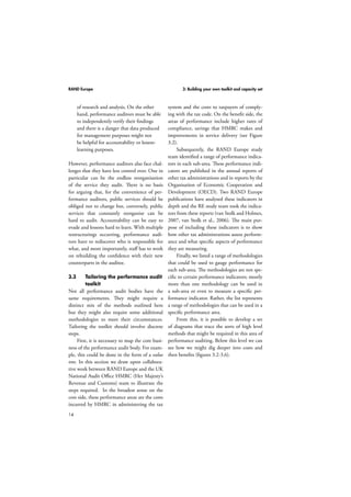 RAND Europe 3: Building your own toolkit and capacity set 
14 
of research and analysis. On the other 
hand, performance auditors must be able 
to independently verify their findings 
and there is a danger that data produced 
for management purposes might not 
be helpful for accountability or lesson-learning 
purposes. 
However, performance auditors also face chal-lenges 
that they have less control over. One in 
particular can be the endless reorganisation 
of the service they audit. There is no basis 
for arguing that, for the convenience of per-formance 
auditors, public services should be 
obliged not to change but, conversely, public 
services that constantly reorganise can be 
hard to audit. Accountability can be easy to 
evade and lessons hard to learn. With multiple 
restructurings occurring, performance audi-tors 
have to rediscover who is responsible for 
what, and more importantly, staff has to work 
on rebuilding the confidence with their new 
counterparts in the auditee. 
3.3 Tailoring the performance audit 
toolkit 
Not all performance audit bodies have the 
same requirements. They might require a 
distinct mix of the methods outlined here 
but they might also require some additional 
methodologies to meet their circumstances. 
Tailoring the toolkit should involve discrete 
steps. 
First, it is necessary to map the core busi-ness 
of the performance audit body. For exam-ple, 
this could be done in the form of a value 
tree. In this section we draw upon collabora-tive 
work between RAND Europe and the UK 
National Audit Office HMRC (Her Majesty’s 
Revenue and Customs) team to illustrate the 
steps required. In the broadest sense on the 
cost side, these performance areas are the costs 
incurred by HMRC in administering the tax 
system and the costs to taxpayers of comply-ing 
with the tax code. On the benefit side, the 
areas of performance include higher rates of 
compliance, savings that HMRC makes and 
improvements in service delivery (see Figure 
3.2). 
Subsequently, the RAND Europe study 
team identified a range of performance indica-tors 
in each sub-area. These performance indi-cators 
are published in the annual reports of 
other tax administrations and in reports by the 
Organisation of Economic Cooperation and 
Development (OECD). Two RAND Europe 
publications have analysed these indicators in 
depth and the RE study team took the indica-tors 
from these reports (van Stolk and Holmes, 
2007, van Stolk et al., 2006). The main pur-pose 
of including these indicators is to show 
how other tax administrations assess perform-ance 
and what specific aspects of performance 
they are measuring. 
Finally, we listed a range of methodologies 
that could be used to gauge performance for 
each sub-area. The methodologies are not spe-cific 
to certain performance indicators; mostly 
more than one methodology can be used in 
a sub-area or even to measure a specific per-formance 
indicator. Rather, the list represents 
a range of methodologies that can be used in a 
specific performance area. 
From this, it is possible to develop a set 
of diagrams that trace the sorts of high level 
methods that might be required in this area of 
performance auditing. Below this level we can 
see how we might dig deeper into costs and 
then benefits (figures 3.2-3.6). 
 