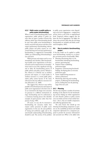 PERFORMANCE AUDIT HANDBOOK 
23 
4.3.3 Public sector vs public policy vs 
policy system benchmarking 
When it comes to benchmarking public sector 
organisations, public policies or policy sys-tems, 
there are again a number of factors that 
influence which type of benchmarking should 
be used. Since public sector benchmarking is 
mainly concerned with process and short-term 
output (performance) benchmarking, whereas 
public policies and policy systems are con-cerned 
with long-term outcome (performance) 
benchmarking, as suggested by Groenendijk 
(2004), our understanding of benchmarking is 
one such factor. 
While processes and outputs tend to occur 
immediately and, therefore, allow benchmark-ing 
of public sector organisations at all times, 
outcomes (such as improvements in unemploy-ment) 
tend to occur with a significant time-lag 
and so delay the benchmarking process of 
public policies and policy systems. Related to 
this, whereas it is relatively easy to attribute 
processes and outputs, it is much harder to 
attribute outcomes to a certain public policy 
and/or policy system because of the many 
other factors that may influence outcomes over 
time (Brutscher et al., 2008). 
This suggests that, whereas it may well be 
possible to benchmark processes and outputs of 
public sector organisations in the short term, if 
we are interested in the longer-term outcomes 
(or processes in a different institutional set-ting), 
benchmarking must be understood as 
a continuous learning process that identifies 
examples of good practices rather than best 
practice (Camp, 1989). 
Of course, we may also be interested in 
benchmarking the outcomes (rather than 
outputs and/or processes) of public sector 
organisations. In this case, the same problems 
of timing and attribution apply and so the 
same broader understanding of benchmarking 
should be used. The severity of the problem 
in public sector organisations varies depend-ing 
on the level of aggregation – ranging from 
activity levels to unit levels to organisational 
levels. Empirical evidence suggests that the 
lower the level of aggregation, the higher the 
chance that activities other than the one being 
benchmarked are included and falsely attrib-uted 
(Georghiou, 2002). 
4.4 How to conduct a benchmarking 
project 
A five-step model can be applied to public 
sector benchmarking, viewing it as, in princi-ple, 
an iterative process (Groenendijk, 2004). 
 Planning: determining what is to be 
benchmarked, identifying benchmarking 
partners, generating data. 
 Analysis of data: establishing 
performance/gaps. 
 Integration: communicating benchmark 
findings, developing plans to overcome 
performance gaps. 
 Action: implementing measures to 
enhance performance. 
 Monitoring: observing and recording 
progress, recalibrating the benchmarking 
process, feeding back into the planning 
stage of the next cycle. 
4.4.1 Planning 
The first step comprises a number of activities: 
deciding on the objective for the benchmark-ing 
exercise; finding out which organisations 
(or units thereof ), policies or policy systems 
carry out similar activities or have similar func-tions 
– that is, they are suitable comparators; 
and collecting appropriate data. 
The main factors that should go into 
choosing benchmarking comparators or part-ners 
are the availability of relevant and reliable 
comparative information (Is a comparator pre-pared 
to provide the necessary information?) 
and associated costs (What is the added value 
 