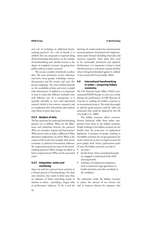 RAND Europe 4: Benchmarking 
and cost of including an additional bench-marking 
24 
partner?). As a rule of thumb, it is 
unlikely that one comparator is superior along 
all benchmarking dimensions, so the number 
of benchmarking cases should increase as the 
degree of complexity increases (eg going from 
public policies to policy systems). 
We can use a number of methods to collect 
data. The most prominent are key informant 
interviews, focus groups, workshops, surveys, 
documentary and file reviews and visits (for 
process mapping). The exact method depends 
on the availability of data and access to people 
with information. In addition, it is important 
to bear in mind that different methods come 
with different costs. As a consequence, it is 
typically advisable to start with desk-based 
research (which is less resource intensive) and 
to complement this with primary data analysis 
only where no prior data exists. 
4.4.2 Analysis of data 
The key questions for analysing benchmarking 
partners are as follows. What are the differ-ences 
and similarities between the partners? 
What are examples of good and bad practice? 
What factors seem to make a difference? What 
alternative explanations are there? What is the 
context of the results (for example, what social, 
economic or political environments influence 
the outputs/processes/outcomes of the bench-marking 
partners)? What changes are likely to 
lead to improvements? What are the associated 
costs? 
4.4.3 Integration, action and 
monitoring 
Steps one and two represent basic activities in 
a formal process of benchmarking. On their 
own, however, they result in little more than 
an indicator of where something stands in 
relation to others – providing a league table 
or performance indicator. To be a tool for 
learning, the results need to be communicated, 
recommendations formulated and implemen-tation 
plans devised (including timescales and 
resources required). These plans then need 
to be continually monitored and updated. 
Furthermore, it is important to keep in mind 
that best practice is a dynamic concept and that 
what is being benchmarked against is unlikely 
to have stood still (Groenendijk, 2004). 
4.5 International benchmarking 
in action – comparing hidden 
economies 
The UK National Audit Office (NAO) com-missioned 
RAND Europe to carry out a study 
placing the performance of HM Revenue  
Customs in tackling the hidden economy in 
an international context. The study also sought 
to identify good practices used by other tax 
authorities that could be adopted by the UK 
(van Stolk et al., 2008). 
The hidden economy affects everyone. 
Honest businesses suffer from unfair com-petition 
from those in the hidden economy. 
People working in the hidden economy do not 
benefit from the protection of employment 
legislation. Customers of people working in 
the hidden economy do not get guarantees for 
work carried out or have no legal recourse for 
poor quality work. From a government point 
of view, the hidden economy can lead to: 
 tax losses 
 benefit fraud, where unemployed people 
are engaged in undeclared work while 
claiming benefit 
 avoidance of employment legislation, 
such as minimum wage agreements or 
health and safety and other standards in 
the workplace. 
Tax authorities tackle the hidden economy 
to reduce the amount of tax revenue lost 
and to improve fairness for taxpayers who 
 