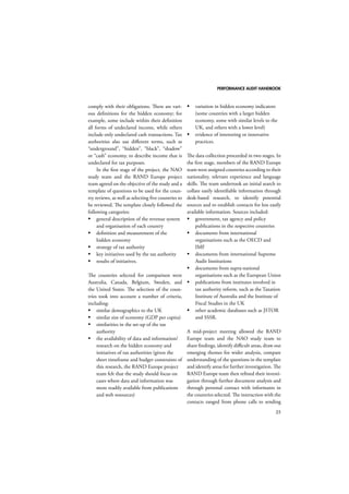 PERFORMANCE AUDIT HANDBOOK 
25 
comply with their obligations. There are vari-ous 
definitions for the hidden economy; for 
example, some include within their definition 
all forms of undeclared income, while others 
include only undeclared cash transactions. Tax 
authorities also use different terms, such as 
“underground”, “hidden”, “black”, “shadow” 
or “cash” economy, to describe income that is 
undeclared for tax purposes. 
In the first stage of the project, the NAO 
study team and the RAND Europe project 
team agreed on the objective of the study and a 
template of questions to be used for the coun-try 
reviews, as well as selecting five countries to 
be reviewed. The template closely followed the 
following categories: 
 general description of the revenue system 
and organisation of each country 
 definition and measurement of the 
hidden economy 
 strategy of tax authority 
 key initiatives used by the tax authority 
 results of initiatives. 
The countries selected for comparison were 
Australia, Canada, Belgium, Sweden, and 
the United States. The selection of the coun-tries 
took into account a number of criteria, 
including: 
 similar demographics to the UK 
 similar size of economy (GDP per capita) 
 similarities in the set-up of the tax 
authority 
 the availability of data and information/ 
research on the hidden economy and 
initiatives of tax authorities (given the 
short timeframe and budget constraints of 
this research, the RAND Europe project 
team felt that the study should focus on 
cases where data and information was 
more readily available from publications 
and web resources) 
 variation in hidden economy indicators 
(some countries with a larger hidden 
economy, some with similar levels to the 
UK, and others with a lower level) 
 evidence of interesting or innovative 
practices. 
The data collection proceeded in two stages. In 
the first stage, members of the RAND Europe 
team were assigned countries according to their 
nationality, relevant experience and language 
skills. The team undertook an initial search to 
collate easily identifiable information through 
desk-based research, to identify potential 
sources and to establish contacts for less easily 
available information. Sources included: 
 government, tax agency and policy 
publications in the respective countries 
 documents from international 
organisations such as the OECD and 
IMF 
 documents from international Supreme 
Audit Institutions 
 documents from supra-national 
organisations such as the European Union 
 publications from institutes involved in 
tax authority reform, such as the Taxation 
Institute of Australia and the Institute of 
Fiscal Studies in the UK 
 other academic databases such as JSTOR 
and SSSR. 
A mid-project meeting allowed the RAND 
Europe team and the NAO study team to 
share findings, identify difficult areas, draw out 
emerging themes for wider analysis, compare 
understanding of the questions in the template 
and identify areas for further investigation. The 
RAND Europe team then refined their investi-gation 
through further document analysis and 
through personal contact with informants in 
the countries selected. The interaction with the 
contacts ranged from phone calls to sending 
 
