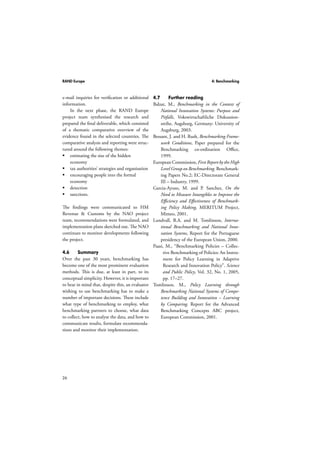 RAND Europe 4: Benchmarking 
e-mail inquiries for verification or additional 
information. 
26 
In the next phase, the RAND Europe 
project team synthesised the research and 
prepared the final deliverable, which consisted 
of a thematic comparative overview of the 
evidence found in the selected countries. The 
comparative analysis and reporting were struc-tured 
around the following themes: 
 estimating the size of the hidden 
economy 
 tax authorities’ strategies and organisation 
 encouraging people into the formal 
economy 
 detection 
 sanctions. 
The findings were communicated to HM 
Revenue  Customs by the NAO project 
team, recommendations were formulated, and 
implementation plans sketched out. The NAO 
continues to monitor developments following 
the project. 
4.6 Summary 
Over the past 30 years, benchmarking has 
become one of the most prominent evaluation 
methods. This is due, at least in part, to its 
conceptual simplicity. However, it is important 
to bear in mind that, despite this, an evaluator 
wishing to use benchmarking has to make a 
number of important decisions. These include 
what type of benchmarking to employ, what 
benchmarking partners to choose, what data 
to collect, how to analyse the data, and how to 
communicate results, formulate recommenda-tions 
and monitor their implementation. 
4.7 Further reading 
Balzat, M., Benchmarking in the Context of 
National Innovation Systems: Purpose and 
Pitfalls, Vokswirtschaftliche Diskussion-sreihe, 
Augsburg, Germany: University of 
Augsburg, 2003. 
Bessant, J. and H. Rush, Benchmarking Frame-work 
Conditions, Paper prepared for the 
Benchmarking co-ordination Office, 
1999. 
European Commission, First Report by the High 
Level Group on Benchmarking. Benchmark-ing 
Papers No.2; EC-Directorate General 
III – Industry, 1999. 
Garcia-Ayuso, M. and P. Sanchez, On the 
Need to Measure Intangibles to Improve the 
Efficiency and Effectiveness of Benchmark-ing 
Policy Making, MERITUM Project, 
Mimeo, 2001. 
Lundvall, B.A. and M. Tomlinson, Interna-tional 
Benchmarking and National Inno-vation 
Systems, Report for the Portuguese 
presidency of the European Union, 2000. 
Paasi, M., “Benchmarking Policies – Collec-tive 
Benchmarking of Policies: An Instru-ment 
for Policy Learning in Adaptive 
Research and Innovation Policy”. Science 
and Public Policy, Vol. 32, No. 1, 2005, 
pp. 17–27. 
Tomlinson, M., Policy Learning through 
Benchmarking National Systems of Compe-tence 
Building and Innovation – Learning 
by Comparing. Report for the Advanced 
Benchmarking Concepts ABC project, 
European Commission, 2001. 
 