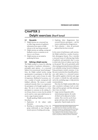 PERFORMANCE AUDIT HANDBOOK 
27 
CHAPTER 5 
Delphi exercises Sharif Ismail 
5.1 Key points 
 Delphi exercises are a structured way 
to collect large amounts of qualitative 
information from experts in fields 
relevant to the issue being examined. 
 Delphi exercises use ranking, scoring and 
feedback to arrive at consensus on an 
issue or a set of issues. 
 Delphi exercises are not aimed at 
predicting the future. 
5.2 Defining a Delphi exercise 
The Delphi method is a means for collecting 
large quantities of qualitative information – 
principally expert opinion – in a structured 
fashion. In its conventional, “pencil and paper” 
form, the Delphi method involves issuing 
questionnaires to participants in which they 
are asked to rank a series of items (in order 
of importance, likelihood of occurrence, etc) 
over a number of rounds, interspersed with 
feedback collection. The exercise is usually 
conducted remotely; there is no requirement 
for participants to be brought together in one 
place. The aim in most instances is to drive 
participants to consensus on the ranking of a 
set of issues, factors or events, but the method 
can be used in a more open-ended manner to 
reveal a range of options instead. 
Broadly speaking, Delphi exercises involve 
four phases. 
1. Exploration of the subject under 
discussion. 
2. Reaching an understanding of how the 
group understands an issue through an 
iterative process of ranking and scoring. 
3. Exploring where disagreements have 
occurred between participants – and the 
reasons underlying these disagreements. 
4. Final evaluation – where all previously 
gathered data has been reviewed. 
In the context of performance audit exercises, 
the Delphi method has a number of particu-larly 
advantageous features. First, it provides 
a structured means of collecting large bodies 
of qualitative and quantitative data1 in areas 
in which other forms of evidence may be thin 
on the ground. This can be particularly useful 
when scoping potential performance indicators 
in an unfamiliar setting. Second, by helping to 
bring participants towards consensus, it ena-bles 
users to prioritise lists of possible perform-ance 
audit options in a structured manner. 
This could be applied at both the early stages 
of a project, to identify key audit questions, 
and at the concluding stages, to help prioritise 
recommendations. 
How does the Delphi method differ from 
other consultative techniques (such as work-shops 
and focus groups), and what advantages 
does it have over them? 
 Larger exercises frequently yield a 
statistical group response, the results 
of which can be subjected to further 
analysis. This is not the case for focus 
groups and many other consultative 
approaches. Typical sample sizes for 
1 Qualitative data collected from Delphi exercises 
can include open-text responses to questions. From a 
quantitative perspective, ranking lists produced by Delphi 
participants can be analysed statistically in a number of 
ways, ranging from basic descriptive statistics to more 
advanced measures of decisionmaking reliability between 
rounds, and preference differences between individuals. 
 