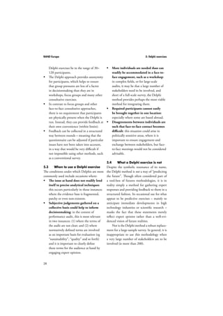 RAND Europe 5: Delphi exercises 
28 
Delphi exercises lie in the range of 30– 
120 participants. 
 The Delphi approach provides anonymity 
for participants, which helps to ensure 
that group pressures are less of a factor 
in decisionmaking than they are in 
workshops, focus groups and many other 
consultative exercises. 
 In contrast to focus groups and other 
face-to-face consultative approaches, 
there is no requirement that participants 
are physically present when the Delphi is 
run. Instead, they can provide feedback at 
their own convenience (within limits). 
 Feedback can be collected in a structured 
way between rounds – meaning that the 
questionnaire can be adjusted if particular 
issues have not been taken into account, 
in a way that would be very difficult if 
not impossible using other methods, such 
as a conventional survey. 
5.3 When to use a Delphi exercise 
The conditions under which Delphis are most 
commonly used include occasions where: 
 The issue at hand does not readily lend 
itself to precise analytical techniques: 
this occurs particularly in those instances 
where the evidence base is fragmented, 
patchy or even non-existent. 
 Subjective judgements gathered on a 
collective basis could help to inform 
decisionmaking: in the context of 
performance audit, this is most relevant 
in two instances: (1) where the terms of 
the audit are not clear; and (2) where 
normatively defined terms are involved 
as an important basis for evaluation (eg 
“sustainability”, “quality” and so forth) 
and it is important to clearly define 
these terms for the audience at hand by 
engaging expert opinion. 
 More individuals are needed than can 
readily be accommodated in a face-to-face 
engagement, such as a workshop: 
in complex fields, or for large-scale 
audits, it may be that a large number of 
stakeholders need to be involved, and 
short of a full-scale survey, the Delphi 
method provides perhaps the most viable 
method for integrating them. 
 Required participants cannot easily 
be brought together in one location: 
especially where some are based abroad. 
 Disagreements between individuals are 
such that face-to-face contact becomes 
difficult: this situation could arise in 
politically sensitive areas, where it is 
important to ensure engagement and 
exchange between stakeholders, but face-to- 
face meetings would not be considered 
advisable. 
5.4 What a Delphi exercise is not 
Despite the symbolic resonance of its name, 
the Delphi method is not a way of “predicting 
the future”. Though often considered part of 
a tool-box of futures methodologies, it is in 
reality simply a method for gathering expert 
responses and providing feedback to them in a 
structured fashion. Its occasional use for what 
appear to be predictive exercises – mainly to 
anticipate immediate developments in high 
technology industries or scientific research – 
masks the fact that these statements merely 
reflect expert opinion rather than a well-evi-denced 
vision of future realities. 
Nor is the Delphi method a robust replace-ment 
for a large-sample survey. In general, it is 
inappropriate to use this methodology when 
a very large number of stakeholders are to be 
involved (ie more than 200). 
 