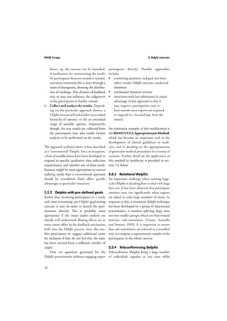RAND Europe 5: Delphi exercises 
30 
drawn up, the exercise can be launched. 
A mechanism for summarising the results 
for participants between rounds is needed, 
and most commonly this is done through a 
series of histograms, showing the distribu-tion 
of rankings. This element of feedback 
may or may not influence the judgement 
of the participants in further rounds. 
6. Collect and analyse the results. Depend-ing 
on the particular approach chosen, a 
Delphi exercise will yield either (a) a ranked 
hierarchy of options, or (b) an unranked 
range of possible options. Importantly, 
though, the way results are collected from 
the participants may also enable further 
analyses to be performed on the results. 
The approach outlined above is best described 
as a “conventional” Delphi. Since its inception, 
a host of modifications have been developed to 
respond to specific qualitative data collection 
requirements, and whether one of these modi-fications 
might be more appropriate to current 
auditing needs than a conventional approach 
should be considered. Each offers specific 
advantages in particular situations. 
5.5.2 Delphis with pre-defined goals 
Rather than involving participants in a costly 
and time-consuming pre-Delphi goal-setting 
exercise, it may be easier to launch the ques-tionnaire 
directly. This is probably most 
appropriate if the issues under analysis are 
already well understood. Biasing effects are to 
some extent offset by the feedback mechanism 
built into the Delphi process, since this ena-bles 
participants to suggest additional items 
for inclusion if they do not feel that the topic 
has been covered from a sufficient number of 
angles. 
How are questions generated for the 
Delphi questionnaire without engaging expert 
participants directly? Possible approaches 
include: 
 examining questions and goal sets from 
other, similar Delphi exercises conducted 
elsewhere 
 synthesised literature reviews 
 interviews with key informants (a major 
advantage of this approach is that it 
may improve participation rates in 
later rounds since experts are required 
to respond in a focused way from the 
outset). 
An innovative example of this modification is 
the RAND/UCLA Appropriateness Method, 
which has become an important tool in the 
development of clinical guidelines in medi-cine, 
and in deciding on the appropriateness 
of particular medical procedures in a variety of 
contexts. Further detail on the application of 
this method in healthcare is provided in sec-tion 
5.6 below. 
5.5.3 Rotational Delphis 
An important challenge when running large-scale 
Delphis is deciding how to deal with large 
data sets. It has been observed that participant 
attrition rates rise significantly when experts 
are asked to rank large numbers of items. In 
response to this, a rotational Delphi technique 
has been developed by a group of educational 
practitioners; it involves splitting large item 
sets into smaller groups, which are then rotated 
between sub-committees (Custer, Scarcella 
and Stewart, 1999). It is important to ensure 
that sub-committees are selected in a stratified 
way, to comprise a representative sample of the 
participants in the whole exercise. 
5.5.4 Teleconferencing Delphis 
Teleconference Delphis bring a large number 
of individuals together at one time while 
 