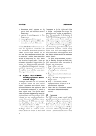 RAND Europe 5: Delphi exercises 
3. determining initial positions on the 
32 
issue at hand, and highlighting areas of 
disagreement 
4. exploring the underlying reasons for these 
disagreements 
5. evaluating these underlying reasons 
6. re-evaluating the options available to deci-sionmakers 
on the basis of this review. 
In view of the kind of information to be col-lected, 
it is important to consider the scales 
used to rank items. While most conventional 
Delphis rely on a simple numerical rank for 
each item, policy Delphis tend to involve rank-ing 
items along a number of axes, particularly 
because the implications of a policy option 
may be unclear. Typically, policy Delphis ask 
participants to consider (1) the desirability of a 
measure (very desirable, desirable, undesirable, 
very undesirable); (2) the feasibility of a meas-ure; 
(3) the importance of a measure; and (4) 
the confidence of the individual in the validity 
of the argument or premise. 
5.6 Delphi in action: the RAND/ 
UCLA Appropriateness Method 
in health settings 
The Delphi method has been used extensively 
in healthcare settings and health services 
research. Applications have included efforts 
to help determine the most appropriate bases 
for performance management, for example a 
recent attempt in the UK to develop appro-priate 
performance indicators for emergency 
medicine (Beattie and Mackway-Jones, 2004). 
It has also been used to understand key deter-minants 
of innovation in healthcare organisa-tions 
(Fleuren et al., 2004), and even to esti-mate 
the global prevalence of key disorders, 
such as dementia (Ferri et al., 2006). 
One of the best-known applications of 
the Delphi method in a healthcare context, 
however, builds on attempts by the RAND 
Corporation in the late 1980s and 1990s 
to develop a methodology for assessing the 
appropriateness of medical or surgical proce-dures. 
This culminated in the development of 
the RAND/UCLA Appropriateness Method, 
which seeks to combine the best available sci-entific 
evidence in a given area with a synthesis 
of the opinions of leading experts in that field, 
to give a robust assessment of the appropriate-ness 
of performing a particular procedure given 
patient-specific symptoms, medical history 
and test results. In this sense, a Delphi exercise 
forms part of a larger, evidence-gathering effort 
that includes literature reviews and sometimes 
primary research. 
The details of the method and its applica-tion 
are described elsewhere (see Fitch et al., 
2001, among others); below is an outline of 
the major steps in the process. 
 Stage 1: Select a topic area. 
 Stage 2: Conduct a review and synthesis 
of existing literature in the area in 
question. 
 Stage 3: Develop a list of indications and 
definitions. 
 Stage 4: Assemble an expert panel for the 
Delphi exercise. 
 Stage 5: Develop rating scales for 
appropriateness and necessity of use of 
the intervention in question. 
 Stage 6: Run the Delphi exercise to gather 
expert scores of appropriateness and 
necessity. 
5.7 Summary 
The Delphi exercise occupies a useful middle 
ground between the face-to-face interaction of 
individuals in a small group setting (eg a focus 
group) and large-scale data collection without 
direct contact (eg via a survey). It offers a 
robust means for driving groups of individuals 
to consensus, and has a range of possible appli-cations 
in a performance audit context – most 
 